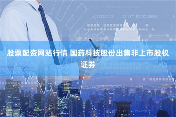 股票配资网站行情 国药科技股份出售非上市股权证券