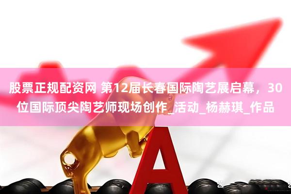 股票正规配资网 第12届长春国际陶艺展启幕，30位国际顶尖陶艺师现场创作_活动_杨赫琪_作品