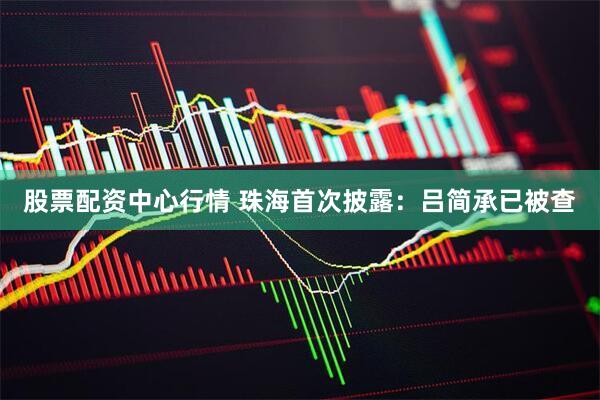 股票配资中心行情 珠海首次披露：吕简承已被查