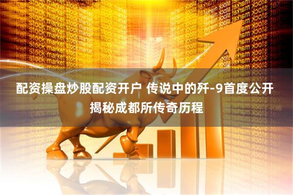 配资操盘炒股配资开户 传说中的歼-9首度公开 揭秘成都所传奇历程