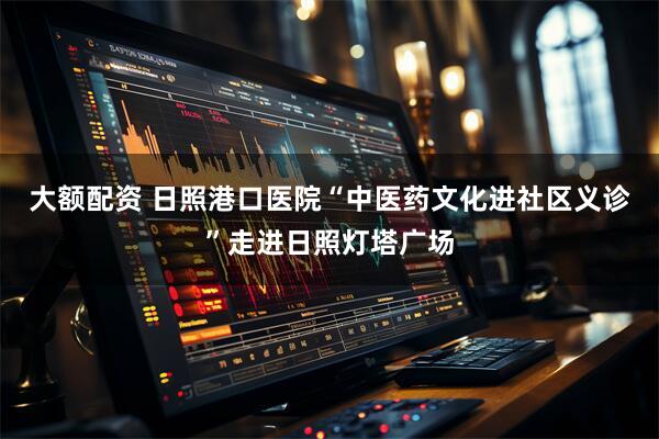 大额配资 日照港口医院“中医药文化进社区义诊”走进日照灯塔广场