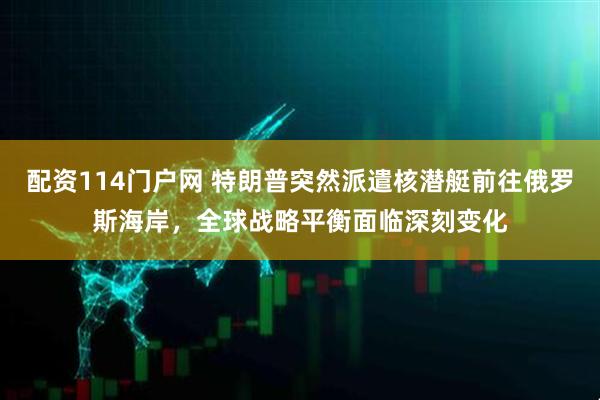 配资114门户网 特朗普突然派遣核潜艇前往俄罗斯海岸，全球战略平衡面临深刻变化