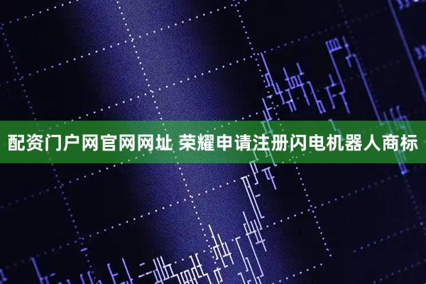 配资门户网官网网址 荣耀申请注册闪电机器人商标