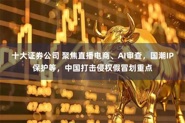 十大证券公司 聚焦直播电商、AI审查，国潮IP保护等，中国打击侵权假冒划重点