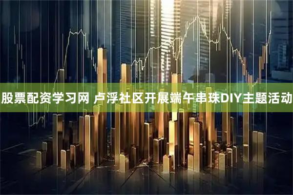 股票配资学习网 卢浮社区开展端午串珠DIY主题活动