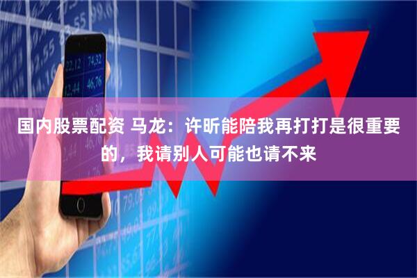 国内股票配资 马龙：许昕能陪我再打打是很重要的，我请别人可能也请不来