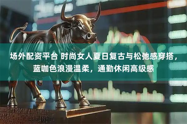 场外配资平台 时尚女人夏日复古与松弛感穿搭，蓝咖色浪漫温柔，通勤休闲高级感