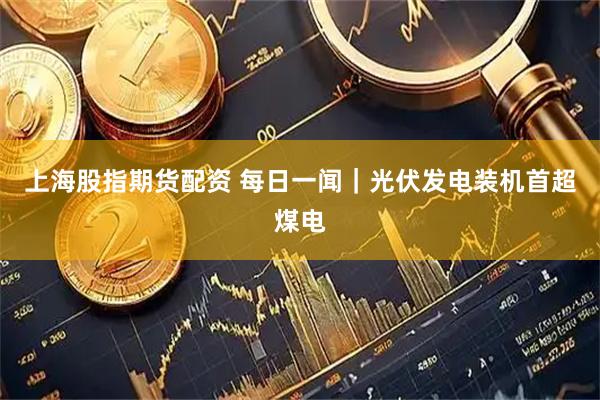 上海股指期货配资 每日一闻｜光伏发电装机首超煤电